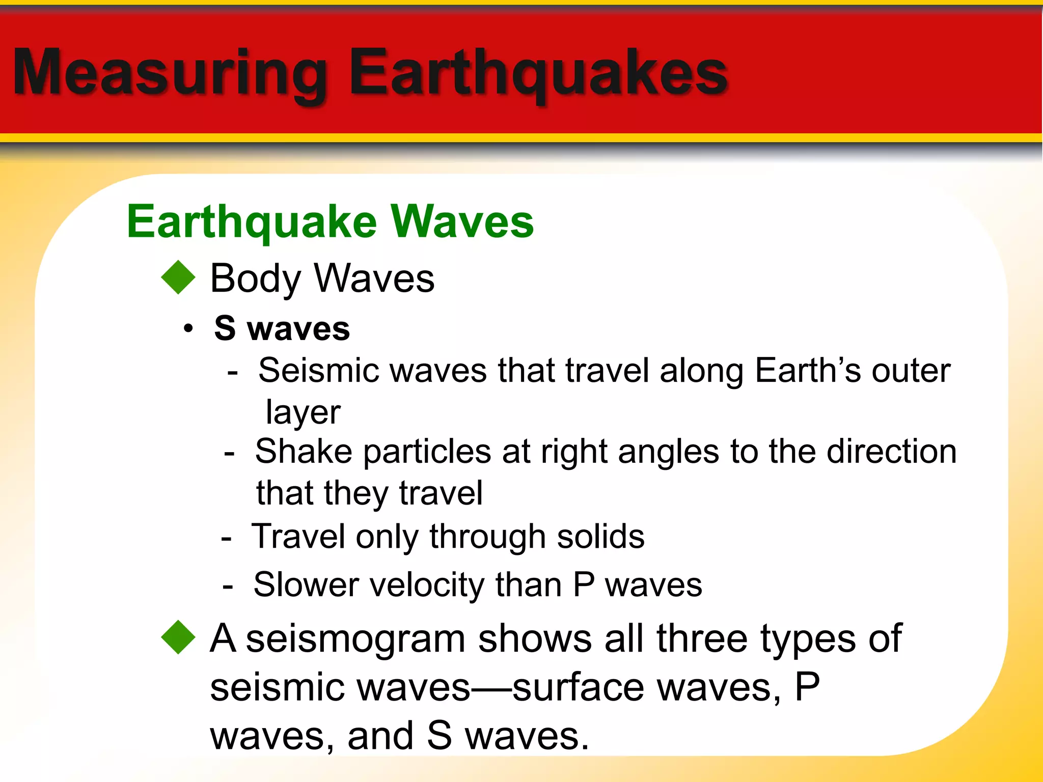 Measuring Earthquakes 
Earthquake Waves 
 Body Waves 
• S waves 
- Seismic waves that travel along Earth’s outer 
layer 
- Shake particles at right angles to the direction 
that they travel 
- Travel only through solids 
- Slower velocity than P waves 
 A seismogram shows all three types of 
seismic waves—surface waves, P 
waves, and S waves. 
 