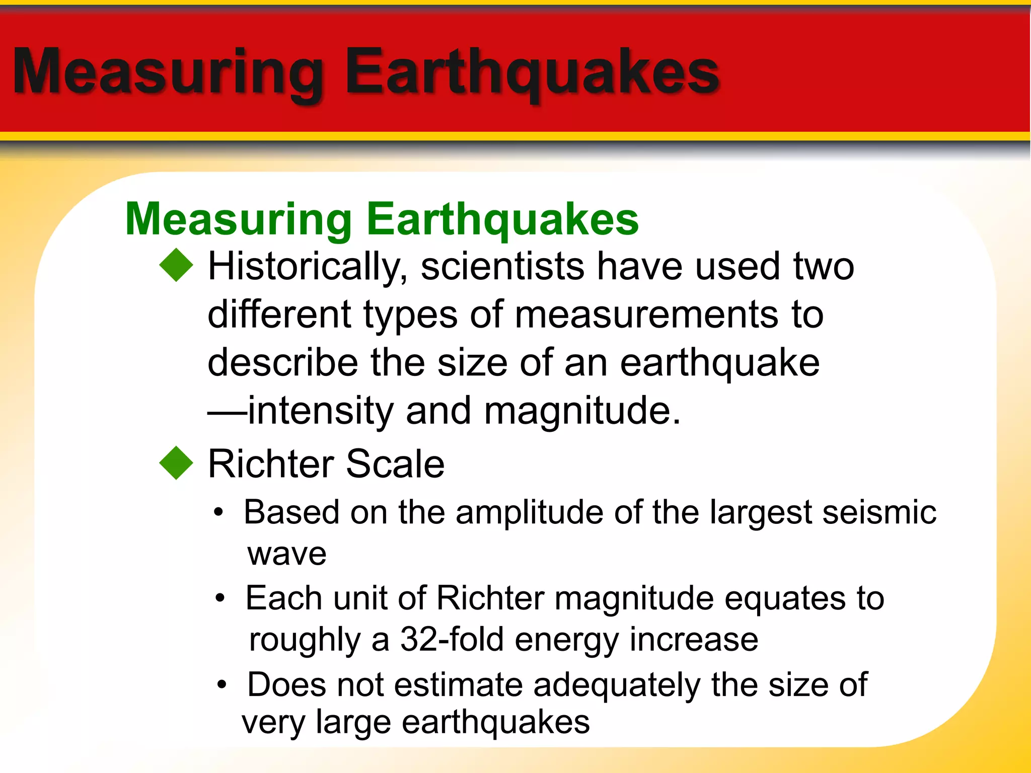 Measuring Earthquakes 
Measuring Earthquakes 
 Historically, scientists have used two 
different types of measurements to 
describe the size of an earthquake 
—intensity and magnitude. 
 Richter Scale 
• Based on the amplitude of the largest seismic 
wave 
• Each unit of Richter magnitude equates to 
roughly a 32-fold energy increase 
• Does not estimate adequately the size of 
very large earthquakes 
 
