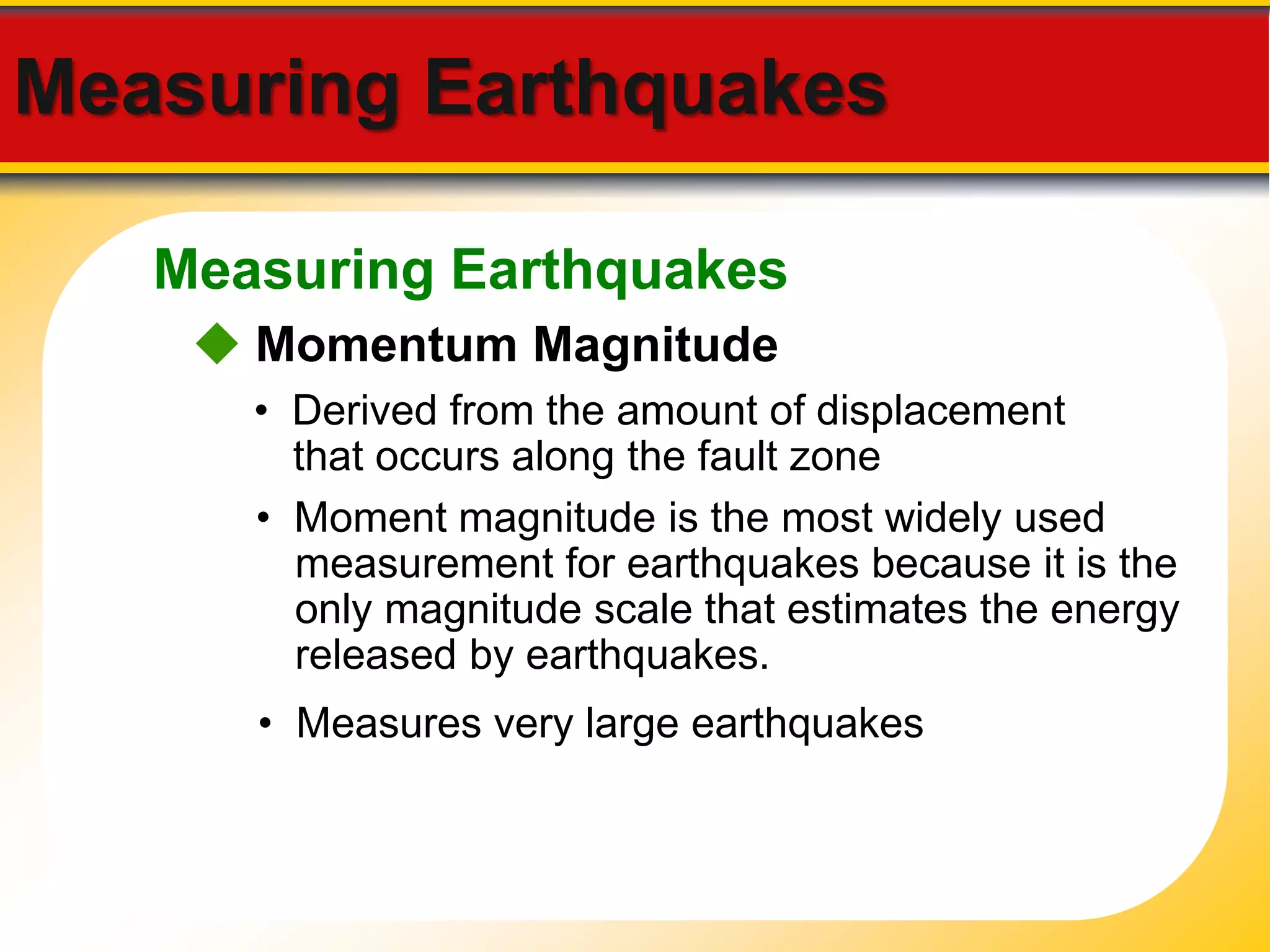 Measuring Earthquakes 
Measuring Earthquakes 
 Momentum Magnitude 
• Derived from the amount of displacement 
that occurs along the fault zone 
• Moment magnitude is the most widely used 
measurement for earthquakes because it is the 
only magnitude scale that estimates the energy 
released by earthquakes. 
• Measures very large earthquakes 
 
