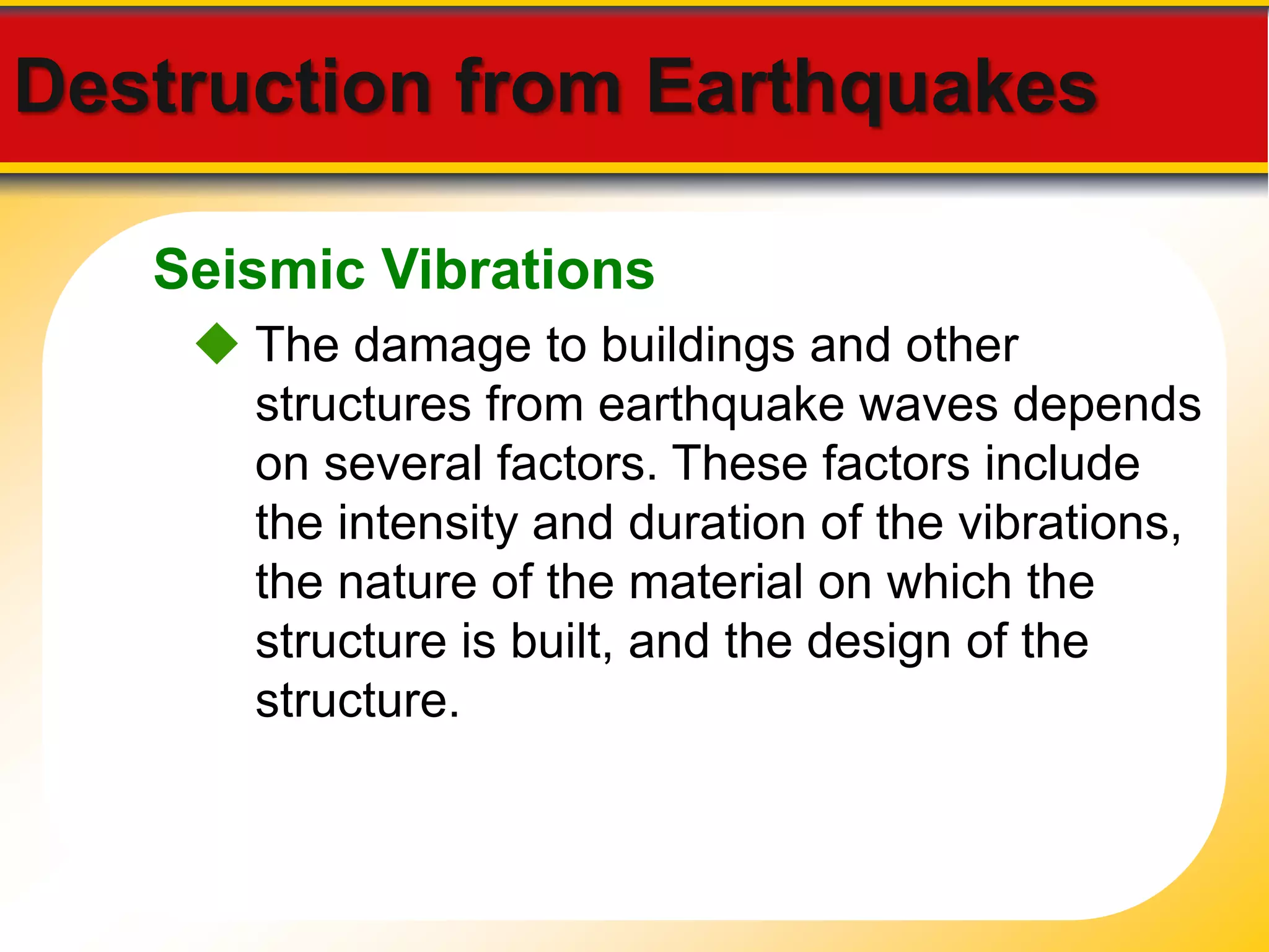 Destruction from Earthquakes 
Seismic Vibrations 
 The damage to buildings and other 
structures from earthquake waves depends 
on several factors. These factors include 
the intensity and duration of the vibrations, 
the nature of the material on which the 
structure is built, and the design of the 
structure. 
 