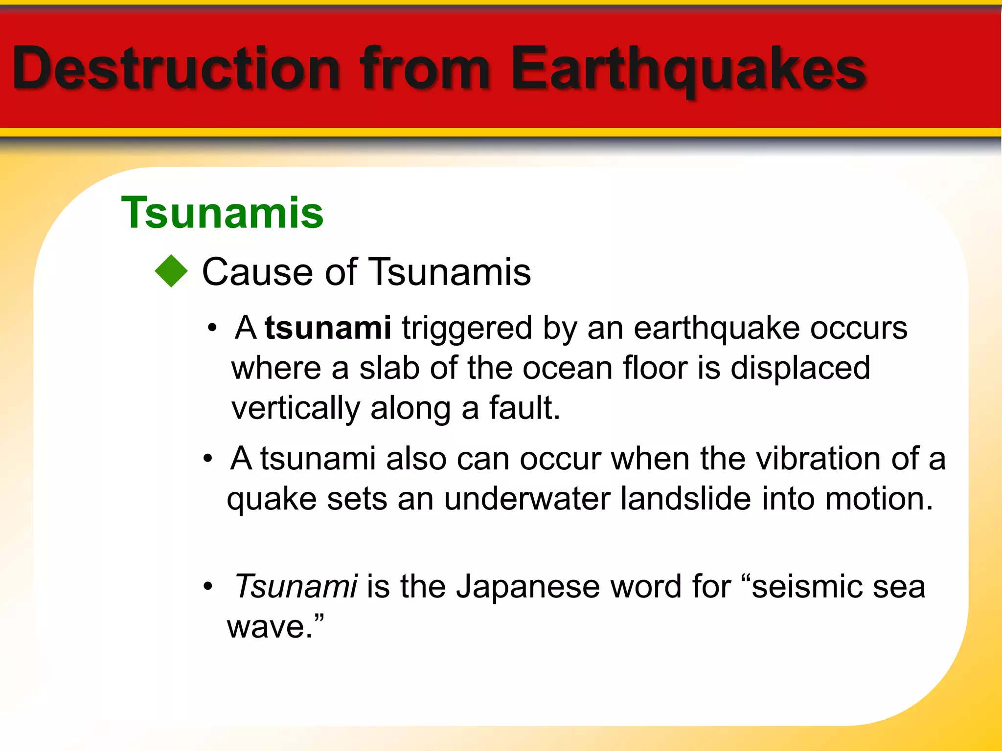 Destruction from Earthquakes 
Tsunamis 
 Cause of Tsunamis 
• A tsunami triggered by an earthquake occurs 
where a slab of the ocean floor is displaced 
vertically along a fault. 
• A tsunami also can occur when the vibration of a 
quake sets an underwater landslide into motion. 
• Tsunami is the Japanese word for “seismic sea 
wave.” 
 