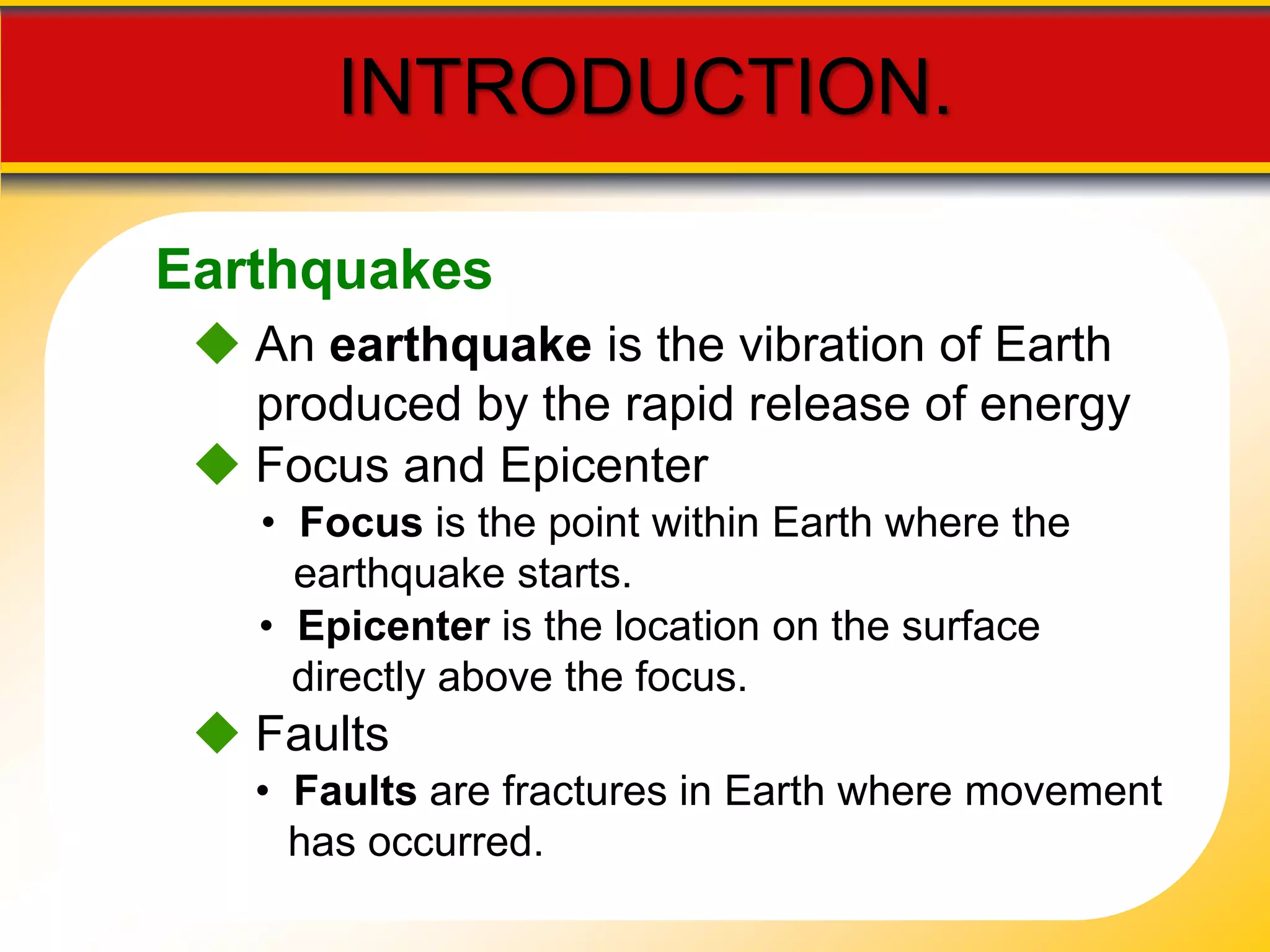 INTRODUCTION. 
Earthquakes 
 An earthquake is the vibration of Earth 
produced by the rapid release of energy 
 Focus and Epicenter 
• Focus is the point within Earth where the 
earthquake starts. 
• Epicenter is the location on the surface 
directly above the focus. 
 Faults 
• Faults are fractures in Earth where movement 
has occurred. 
 