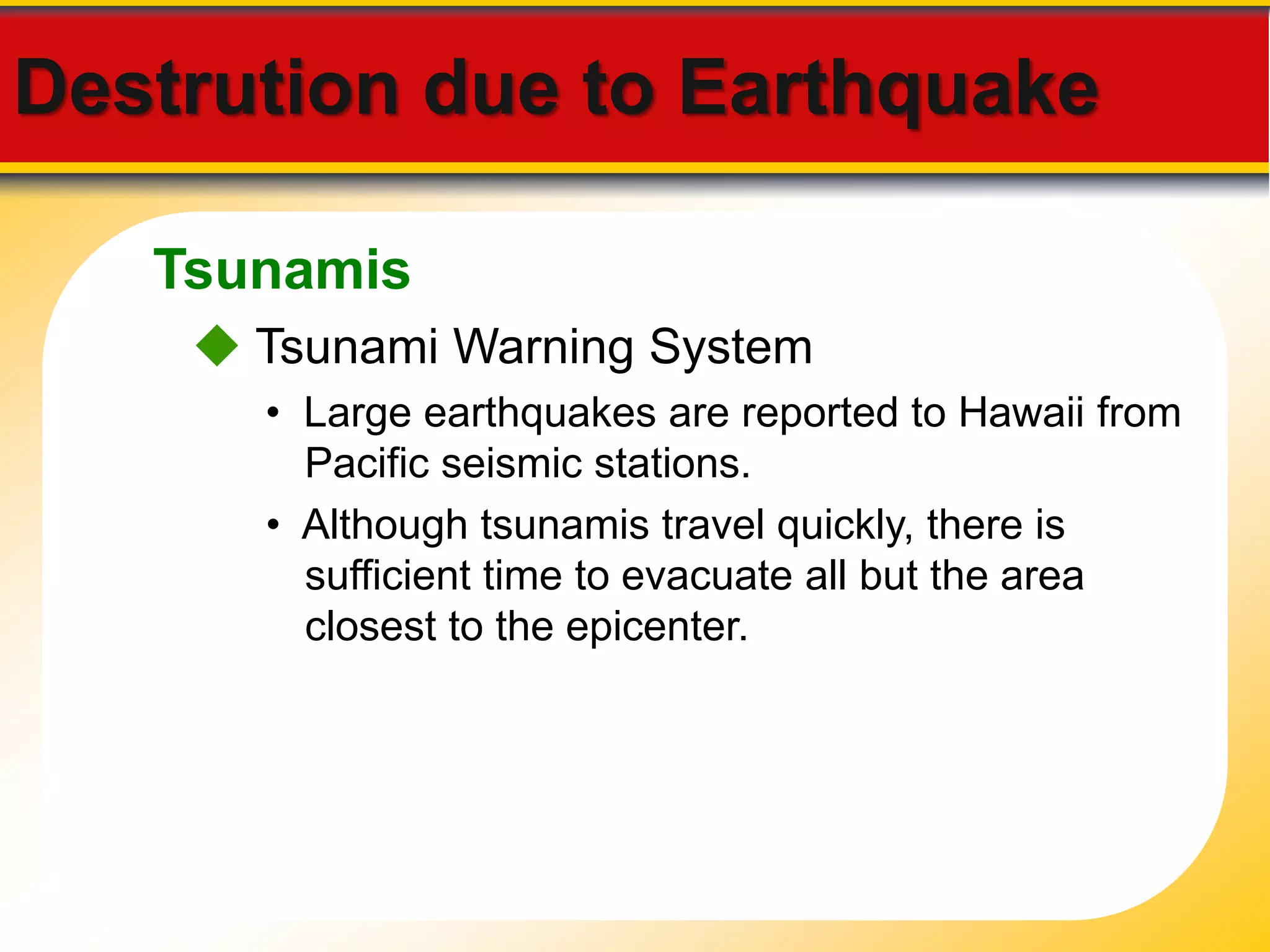 Destrution due to Earthquake 
Tsunamis 
 Tsunami Warning System 
• Large earthquakes are reported to Hawaii from 
Pacific seismic stations. 
• Although tsunamis travel quickly, there is 
sufficient time to evacuate all but the area 
closest to the epicenter. 
 