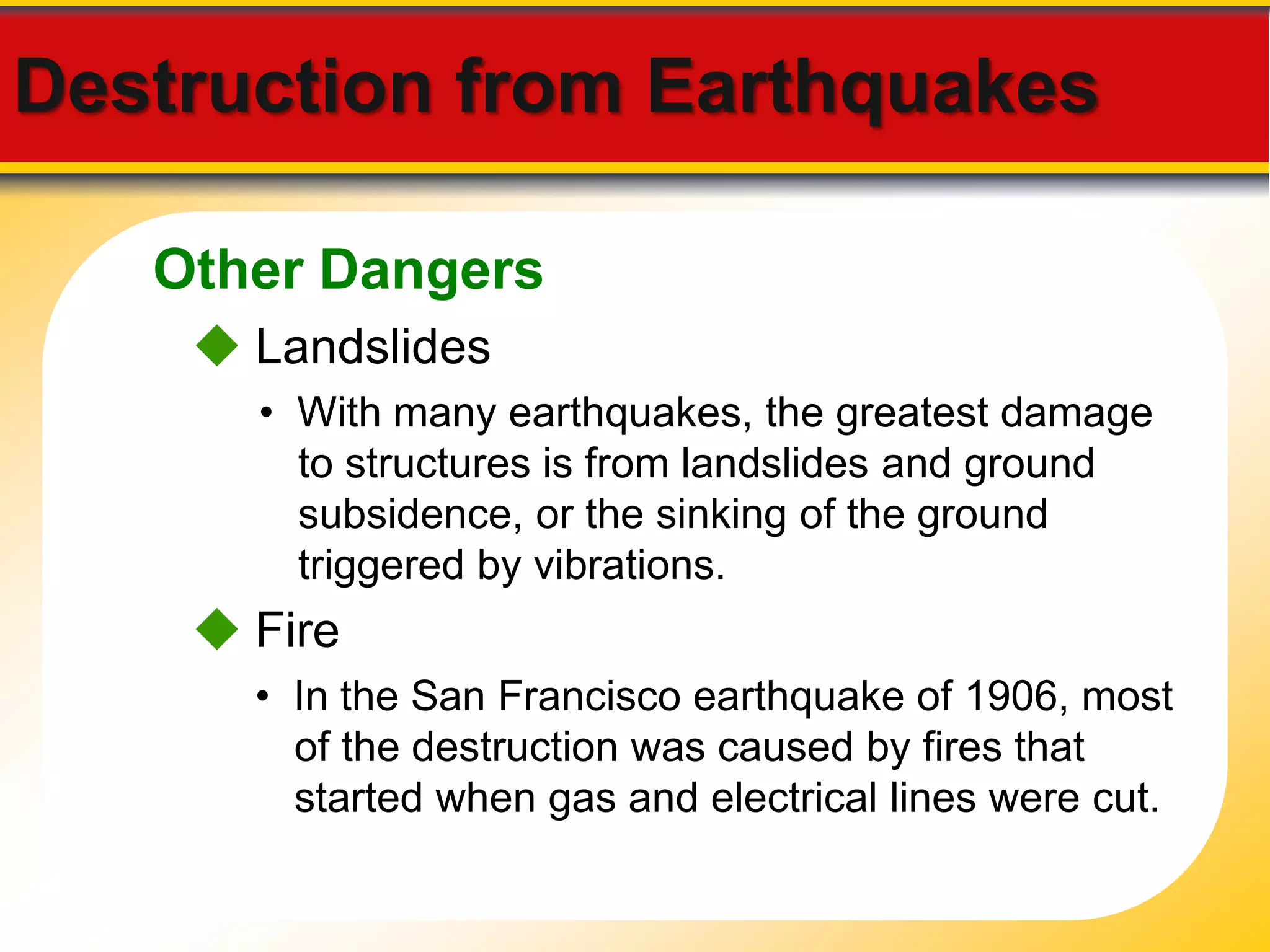 Destruction from Earthquakes 
Other Dangers 
 Landslides 
• With many earthquakes, the greatest damage 
to structures is from landslides and ground 
subsidence, or the sinking of the ground 
triggered by vibrations. 
 Fire 
• In the San Francisco earthquake of 1906, most 
of the destruction was caused by fires that 
started when gas and electrical lines were cut. 
 