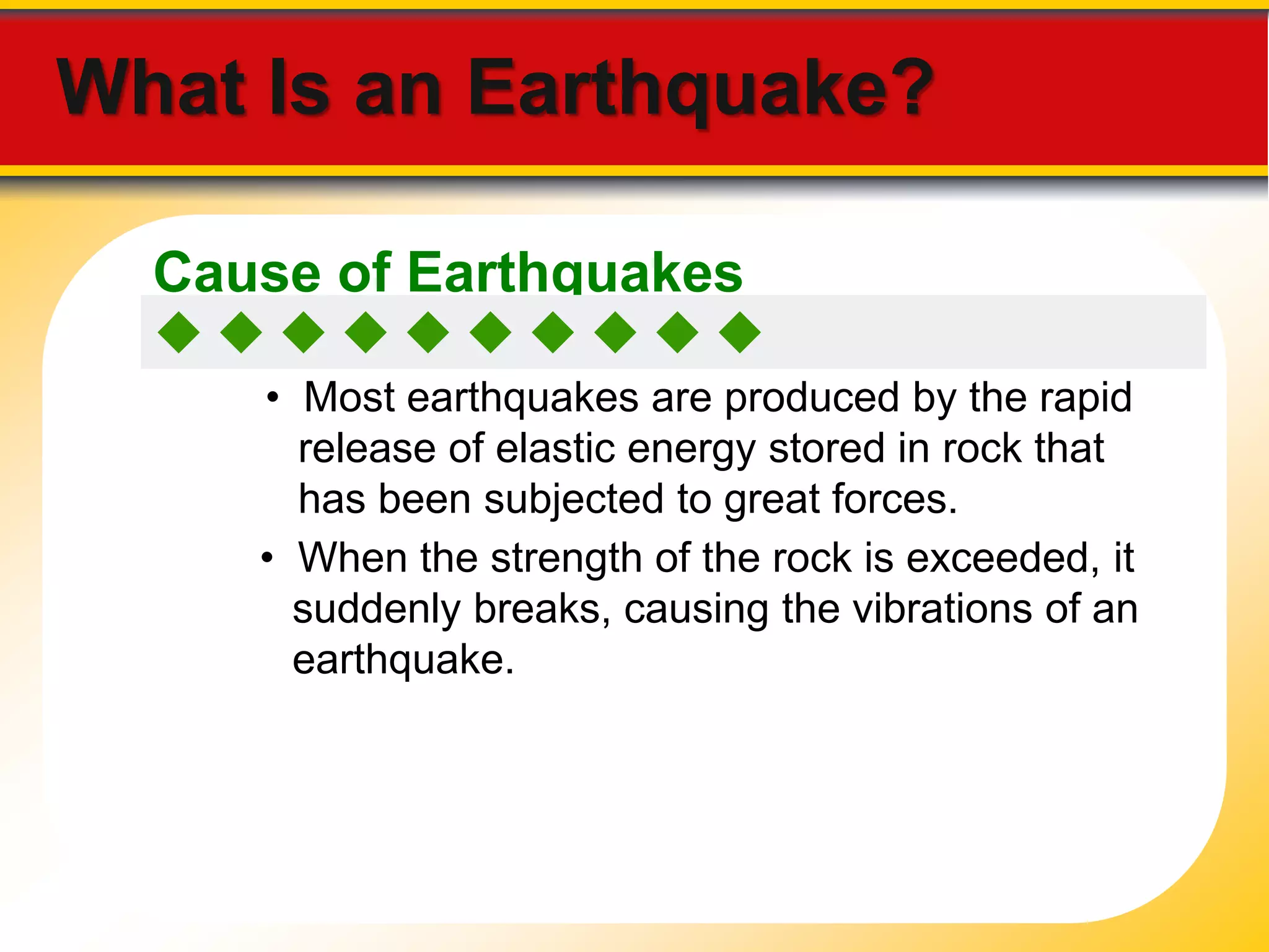 What Is an Earthquake? 
Cause of Earthquakes 
          
• Most earthquakes are produced by the rapid 
release of elastic energy stored in rock that 
has been subjected to great forces. 
• When the strength of the rock is exceeded, it 
suddenly breaks, causing the vibrations of an 
earthquake. 
 