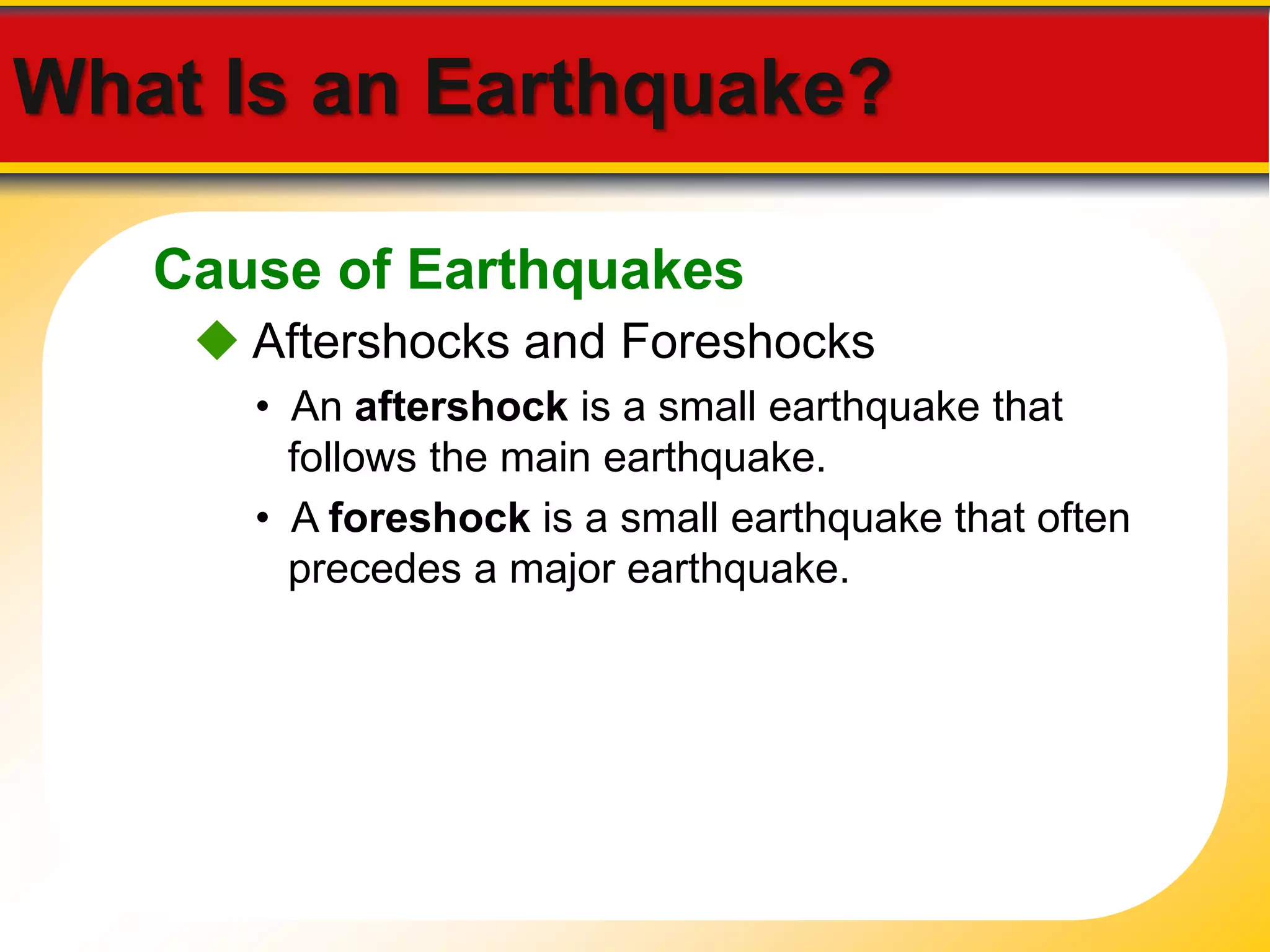 What Is an Earthquake? 
Cause of Earthquakes 
 Aftershocks and Foreshocks 
• An aftershock is a small earthquake that 
follows the main earthquake. 
• A foreshock is a small earthquake that often 
precedes a major earthquake. 
 