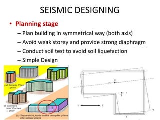 SEISMIC DESIGNING
• Planning stage
– Plan building in symmetrical way (both axis)
– Avoid weak storey and provide strong diaphragm
– Conduct soil test to avoid soil liquefaction
– Simple Design
 