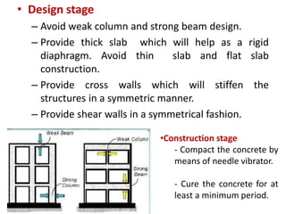 • Design stage
– Avoid weak column and strong beam design.
– Provide thick slab which will help as a rigid
diaphragm. Avoid thin slab and flat slab
construction.
– Provide cross walls which will stiffen the
structures in a symmetric manner.
– Provide shear walls in a symmetrical fashion.
•Construction stage
- Compact the concrete by
means of needle vibrator.
- Cure the concrete for at
least a minimum period.
 