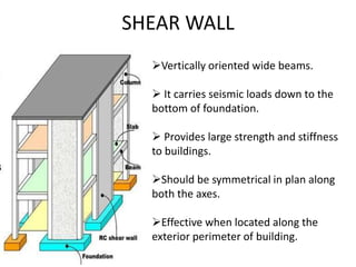SHEAR WALL
Vertically oriented wide beams.
 It carries seismic loads down to the
bottom of foundation.
 Provides large strength and stiffness
to buildings.
Should be symmetrical in plan along
both the axes.
Effective when located along the
exterior perimeter of building.
 
