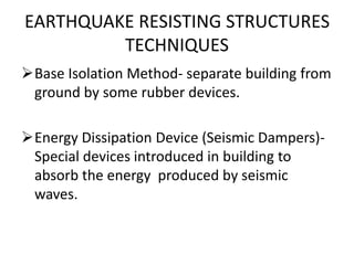 EARTHQUAKE RESISTING STRUCTURES
TECHNIQUES
Base Isolation Method- separate building from
ground by some rubber devices.
Energy Dissipation Device (Seismic Dampers)-
Special devices introduced in building to
absorb the energy produced by seismic
waves.
 
