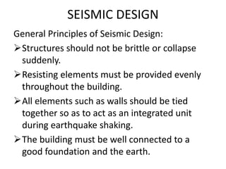 SEISMIC DESIGN
General Principles of Seismic Design:
Structures should not be brittle or collapse
suddenly.
Resisting elements must be provided evenly
throughout the building.
All elements such as walls should be tied
together so as to act as an integrated unit
during earthquake shaking.
The building must be well connected to a
good foundation and the earth.
 