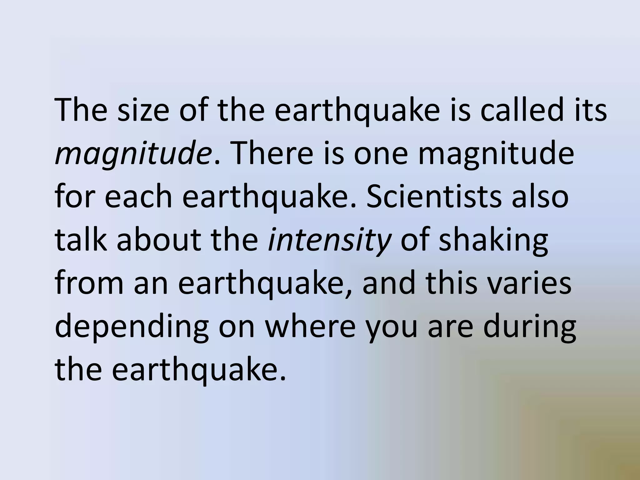 The size of the earthquake is called its
magnitude. There is one magnitude
for each earthquake. Scientists also
talk about the intensity of shaking
from an earthquake, and this varies
depending on where you are during
the earthquake.
 
