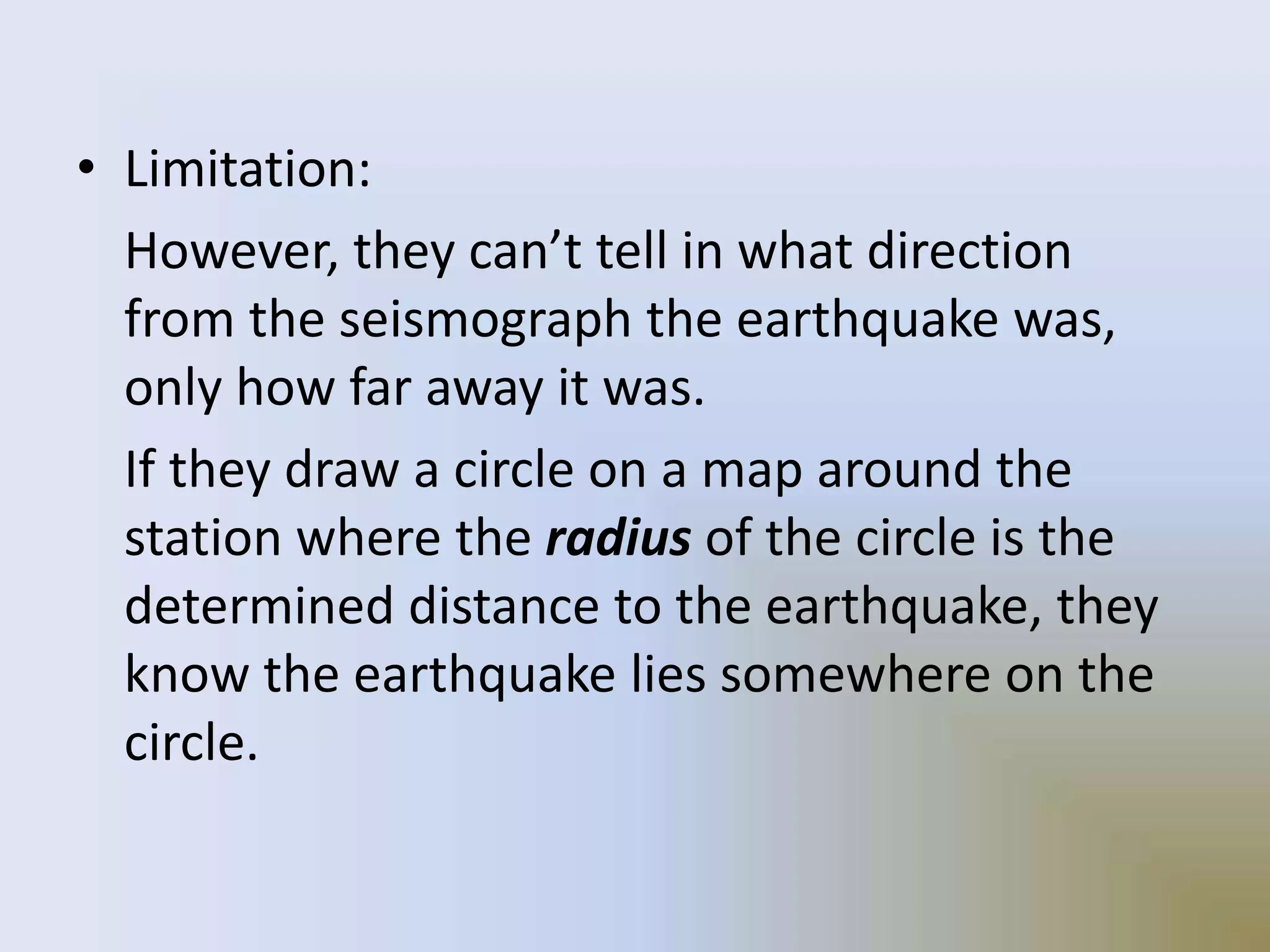 • Limitation:
However, they can’t tell in what direction
from the seismograph the earthquake was,
only how far away it was.
If they draw a circle on a map around the
station where the radius of the circle is the
determined distance to the earthquake, they
know the earthquake lies somewhere on the
circle.
 