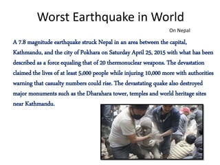 Worst Earthquake in World
A 7.8 magnitude earthquake struck Nepal in an area between the capital,
Kathmandu, and the city of Pokhara on Saturday April 25, 2015 with what has been
described as a force equaling that of 20 thermonuclear weapons. The devastation
claimed the lives of at least 5,000 people while injuring 10,000 more with authorities
warning that casualty numbers could rise. The devastating quake also destroyed
major monuments such as the Dharahara tower, temples and world heritage sites
near Kathmandu.
On Nepal
 