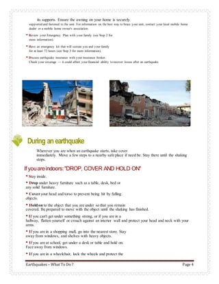 Earthquakes – What To Do ? Page 4
its supports. Ensure the awning on your home is securely
supported and fastened to the unit. For information on the best way to brace your unit, contact your local mobile home
dealer or a mobile home owner's association.
• Review your Emergency Plan with your family (see Step 2 for
more information).
• Have an emergency kit that will sustain you and your family
for at least 72 hours (see Step 3 for more information).
• Discuss earthquake insurance with your insurance broker.
Check your coverage — it could affect your financial ability to recover losses after an earthquake.
During an earthquake
Wherever you are when an earthquake starts, take cover
immediately. Move a few steps to a nearby safe place if need be. Stay there until the shaking
stops.
If youareindoors:"DROP, COVER AND HOLD ON"
• Stay inside.
• Drop under heavy furniture such as a table, desk, bed or
any solid furniture.
• Cover your head and torso to prevent being hit by falling
objects.
• Hold on to the object that you are under so that you remain
covered. Be prepared to move with the object until the shaking has finished.
• If you can't get under something strong, or if you are in a
hallway, flatten yourself or crouch against an interior wall and protect your head and neck with your
arms.
• If you are in a shopping mall, go into the nearest store. Stay
away from windows, and shelves with heavy objects.
• If you are at school, get under a desk or table and hold on.
Face away from windows.
• If you are in a wheelchair, lock the wheels and protect the
 