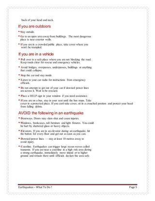 Earthquakes – What To Do ? Page 5
back of your head and neck.
If you are outdoors
• Stay outside.
• Go to an open area away from buildings. The most dangerous
place is near exterior walls.
• If you are in a crowded public place, take cover where you
won't be trampled.
If you are in a vehicle
• Pull over to a safe place where you are not blocking the road.
Keep roads clear for rescue and emergency vehicles.
• Avoid bridges, overpasses, underpasses, buildings or anything
that could collapse.
• Stop the car and stay inside.
• Listen to your car radio for instructions from emergency
officials.
• Do not attempt to get out of your car if downed power lines
are across it. Wait to be rescued.
• Place a HELP sign in your window if you need assistance.
• If you are on a bus, stay in your seat until the bus stops. Take
cover in a protected place. If you can't take cover, sit in a crouched position and protect your head
from falling debris.
AVOID the following in an earthquake
• Doorways. Doors may slam shut and cause injuries.
• Windows, bookcases, tall furniture and light fixtures. You could
be hurt by shattered glass or heavy objects.
• Elevators. If you are in an elevator during an earthquake, hit
the button for every floor and get out as soon as you can.
• Downed power lines — stay at least 10 metres away to
avoid injury.
• Coastline. Earthquakes can trigger large ocean waves called
tsunamis. If you are near a coastline in a high risk area during
a strong earthquake, immediately move inland or to higher
ground and remain there until officials declare the area safe.
 