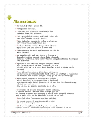Earthquakes – What To Do ? Page 6
Afteranearthquake
• Stay calm. Help others if you are able.
• Be prepared for aftershocks.
• Listen to the radio or television for information from
authorities. Follow their instructions.
• Place corded telephone receivers back in their cradles; only
make calls if requiring emergency services.
• Put on sturdy shoes and protective clothing to help prevent
injury from debris, especially broken glass.
• Check your home for structural damage and other hazards.
If you suspect your home is unsafe, do not re-enter.
• Unplug appliances and broken lights to prevent fire when the
power is restored.
• Stay away from brick walls and chimneys as they may be
damaged or weakened and could collapse during aftershocks.
Do not use your fireplace if your chimney has been damaged as a fire may start or gases
could be released.
• If you have to leave your home, take your emergency kit and
other essential items with you. Post a message in clear view,
indicating where you can be found. Do not waste food or water as supplies may be
interrupted.
• Do not light matches or turn on light switches until you are
sure there are no gas leaks or flammable liquids spilled. Use a flashlight to check utilities
and do not shut them off unless damaged. Leaking gas will smell like rotten eggs.
• If your home is equipped with natural gas: Call your gas
provider immediately to report any concerns or if you smell
gas (rotten egg smell). Shut off the gas valve if you know how. Once the gas is turned
off, don't turn it back on.
Only a licensed gas technician can turn the gas on safely.
• If tap water is still available immediately after the earthquake,
fill a bathtub and other containers in case the supply gets cut
off. If there is no running water, there may be water in the hot water tank (make sure
water is not hot before touching it) and toilet reservoir (not the bowl).
• Do not flush toilets if you suspect sewer lines are broken.
• Use extreme caution with hazardous materials or spills.
When in doubt, leave your home.
• Check on your neighbours after looking after members of
your own household. Organize rescue measures if people are trapped or call for
 