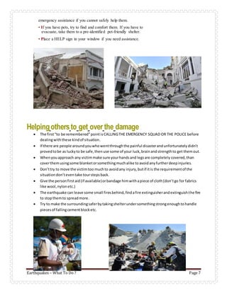 Earthquakes – What To Do ? Page 7
emergency assistance if you cannot safely help them.
• If you have pets, try to find and comfort them. If you have to
evacuate, take them to a pre-identified pet-friendly shelter.
• Place a HELP sign in your window if you need assistance.
Helpingothersto get over the damage
 The first“to be remembered”pointisCALLINGTHE EMERGENCY SQUAD OR THE POLICE before
dealingwiththese kindof situation.
 If there are people aroundyouwhowentthroughthe painful disasterandunfortunatelydidn’t
provedtobe as luckyto be safe,thenuse some of your luck,brainandstrengthto get themout.
 Whenyouapproach any victimmake sure yourhandsand legsare completely covered,than
coverthemusingsome blanketorsomethingmuchalike toavoidanyfurtherdeepinjuries.
 Don’ttry to move the victimtoo muchto avoidany injury,butif itis the requirementof the
situationdon’teventake tourstepsback.
 Give the personfirstaid(if available)orbandage himwithapiece of cloth(don’tgo for fabrics
like wool,nylonetc.)
 The earthquake can leave some small firesbehind,findafire extinguisherandextinguishthe fire
to stopthemto spreadmore.
 Try to make the surroundingsaferbytakingshelterundersomethingstrongenoughtohandle
piecesof fallingcementblocketc.
 