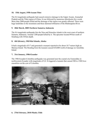 10. 15th August, 1950-Assam-Tibet
The 8.6 magnitude earthquake had caused extensive damage to the Upper Assam, Arunachal
Pradesh and the Tibet region of China. It was followed by numerous aftershocks for a week.
More than 2000 people killed and the drainage of the region was greatly affected. There were
huge landslides in the mountains and these dammed tributaries of the Brahmaputra River.
9. 28th March, 2005-Northern Sumatra, Indonesia
The 8.6 magnitude earthquake hits the Nias and Simeulue islands in the west coast of northern
Sumatra, Indonesia. Around 1200 people killed by it. The epicenter located 90 km south of
Sinabang with 30 Km depth.
8. 4th february, 1965-Rat Islands, Alaska
It had a magnitude of 8.7 and generated a tsunami reported to be about 10.7 meters high on
Shemya Island. The flooding from the tsunami caused $10,000 worth of damage on Amchitka
Island.
7. 31st January, 1906-Ecuador
The 1906 Ecuador-Colombia earthquake was generated near the coastal city Esmeraldas in
northwestern Ecuador with magnitude of 8.8. It triggered a tsunami that caused 500 to 1500 lives
causalities on the cost of Colombia.
6. 27th February, 2010-Maule, Chile
 