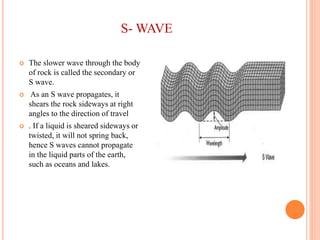 S- WAVE
 The slower wave through the body
of rock is called the secondary or
S wave.
 As an S wave propagates, it
shears the rock sideways at right
angles to the direction of travel
 . If a liquid is sheared sideways or
twisted, it will not spring back,
hence S waves cannot propagate
in the liquid parts of the earth,
such as oceans and lakes.
 