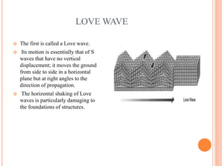 LOVE WAVE
 The first is called a Love wave.
 Its motion is essentially that of S
waves that have no vertical
displacement; it moves the ground
from side to side in a horizontal
plane but at right angles to the
direction of propagation.
 The horizontal shaking of Love
waves is particularly damaging to
the foundations of structures.
 