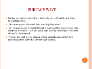 SURFACE WAVE
 Surface waves travel more slowly than body waves (P and S); and of the
two surface waves.
 Love waves generally travel faster than Rayleigh waves.
 Love waves (do not propagate through water) can effect surface water only
insofar as the sides of lakes and ocean bays pushing water sideways like the
sides of a vibrating tank,
 whereas Rayleigh waves, because of their vertical component of their
motion can affect the bodies of water such as lakes.
 