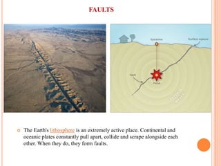 FAULTS
 The Earth's lithosphere is an extremely active place. Continental and
oceanic plates constantly pull apart, collide and scrape alongside each
other. When they do, they form faults.
 