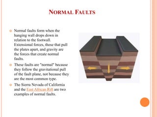 NORMAL FAULTS
 Normal faults form when the
hanging wall drops down in
relation to the footwall.
Extensional forces, those that pull
the plates apart, and gravity are
the forces that create normal
faults.
 These faults are "normal" because
they follow the gravitational pull
of the fault plane, not because they
are the most common type.
 The Sierra Nevada of California
and the East African Rift are two
examples of normal faults.
 