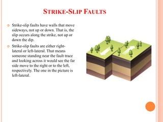 STRIKE-SLIP FAULTS
 Strike-slip faults have walls that move
sideways, not up or down. That is, the
slip occurs along the strike, not up or
down the dip.
 Strike-slip faults are either right-
lateral or left-lateral. That means
someone standing near the fault trace
and looking across it would see the far
side move to the right or to the left,
respectively. The one in the picture is
left-lateral.
 