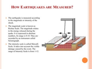 HOW EARTHQUAKES ARE MEASURED?
 The earthquake is measured according
to the magnitude or intensity of the
shock.
 The magnitude scale is known as
Richter Scale. The magnitude relates
to the energy released during the
quake. It is expressed in absolute
numbers, Its range is 0-10. They are
recorded by an instrument called
Seismograph.
 The intensity scale is called Mercalli
Scale. It takes into account the visible
damage caused by the event. The
range of Intensity Scale is from 1-12.
 
