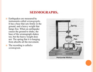 SEISMOGRAPHS.
 Earthquakes are measured by
instruments called seismographs.
It has a base that sets firmly in the
ground, and a heavy weight that
hangs free. When an earthquake
causes the ground to shake, the
base of the seismograph shakes
too, but the heavy weight does
not. The spring that it is hanging
from absorbs all the movement.
 The recording is called a
seismogram.
 