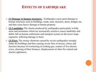 EFFECTS OF EARTHQUAKE
 (1) Damage to human structures - Earthquakes cause great damage to
human structures such as buildings, roads, rails, factories, dams, bridges etc,
and thus cause heavy damage to human property.
 (2) Landslides-The shocks produced by earthquakes particularly in hilly
areas and mountains which are tectonically sensitive causes landslides and
debris fall on human settlements and transport system on the lower slope
segments, inflicting damage to them.
 (3) Fires- The strong vibrations caused by severe earthquakes strongly
shake the buildings and thus causing severe fires in houses, mines and
factories because of overturning of cooking gas, contact of live electric
wires, churning of blast furnaces, displacement of other fire related and
electric appliances.
 