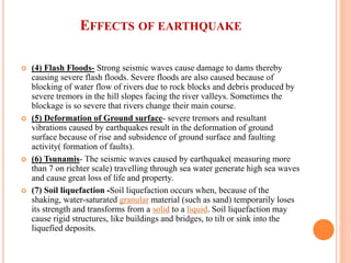 EFFECTS OF EARTHQUAKE
 (4) Flash Floods- Strong seismic waves cause damage to dams thereby
causing severe flash floods. Severe floods are also caused because of
blocking of water flow of rivers due to rock blocks and debris produced by
severe tremors in the hill slopes facing the river valleys. Sometimes the
blockage is so severe that rivers change their main course.
 (5) Deformation of Ground surface- severe tremors and resultant
vibrations caused by earthquakes result in the deformation of ground
surface because of rise and subsidence of ground surface and faulting
activity( formation of faults).
 (6) Tsunamis- The seismic waves caused by earthquake( measuring more
than 7 on richter scale) travelling through sea water generate high sea waves
and cause great loss of life and property.
 (7) Soil liquefaction -Soil liquefaction occurs when, because of the
shaking, water-saturated granular material (such as sand) temporarily loses
its strength and transforms from a solid to a liquid. Soil liquefaction may
cause rigid structures, like buildings and bridges, to tilt or sink into the
liquefied deposits.
 
