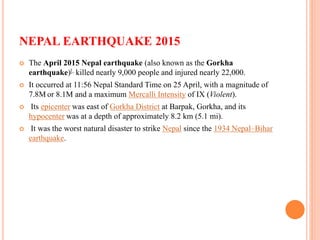 NEPAL EARTHQUAKE 2015
 The April 2015 Nepal earthquake (also known as the Gorkha
earthquake)[, killed nearly 9,000 people and injured nearly 22,000.
 It occurred at 11:56 Nepal Standard Time on 25 April, with a magnitude of
7.8M or 8.1M and a maximum Mercalli Intensity of IX (Violent).
 Its epicenter was east of Gorkha District at Barpak, Gorkha, and its
hypocenter was at a depth of approximately 8.2 km (5.1 mi).
 It was the worst natural disaster to strike Nepal since the 1934 Nepal–Bihar
earthquake.
 