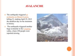 AVALANCHE
 The earthquake triggered an
avalanche on Mount Everest,
killing 21, making April 25, 2015
the deadliest day on the mountain
in history.
 The earthquake triggered another
huge avalanche in the Langtang
valley, where 250 people were
reported missing.
 