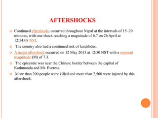AFTERSHOCKS
 Continued aftershocks occurred throughout Nepal at the intervals of 15–20
minutes, with one shock reaching a magnitude of 6.7 on 26 April at
12:54:08 NST.
 The country also had a continued risk of landslides.
 A major aftershock occurred on 12 May 2015 at 12:50 NST with a moment
magnitude (M) of 7.3.
 The epicentre was near the Chinese border between the capital of
Kathmandu and Mt. Everest.
 More than 200 people were killed and more than 2,500 were injured by this
aftershock.
 