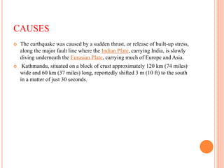 CAUSES
 The earthquake was caused by a sudden thrust, or release of built-up stress,
along the major fault line where the Indian Plate, carrying India, is slowly
diving underneath the Eurasian Plate, carrying much of Europe and Asia.
 Kathmandu, situated on a block of crust approximately 120 km (74 miles)
wide and 60 km (37 miles) long, reportedly shifted 3 m (10 ft) to the south
in a matter of just 30 seconds.
 