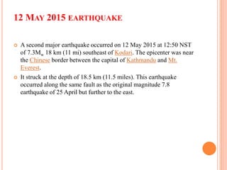 12 MAY 2015 EARTHQUAKE
 A second major earthquake occurred on 12 May 2015 at 12:50 NST
of 7.3Mw 18 km (11 mi) southeast of Kodari. The epicenter was near
the Chinese border between the capital of Kathmandu and Mt.
Everest.
 It struck at the depth of 18.5 km (11.5 miles). This earthquake
occurred along the same fault as the original magnitude 7.8
earthquake of 25 April but further to the east.
 