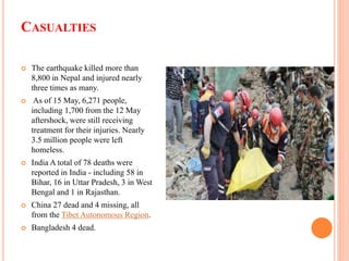CASUALTIES
 The earthquake killed more than
8,800 in Nepal and injured nearly
three times as many.
 As of 15 May, 6,271 people,
including 1,700 from the 12 May
aftershock, were still receiving
treatment for their injuries. Nearly
3.5 million people were left
homeless.
 India A total of 78 deaths were
reported in India - including 58 in
Bihar, 16 in Uttar Pradesh, 3 in West
Bengal and 1 in Rajasthan.
 China 27 dead and 4 missing, all
from the Tibet Autonomous Region.
 Bangladesh 4 dead.
 