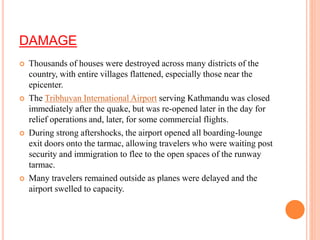 DAMAGE
 Thousands of houses were destroyed across many districts of the
country, with entire villages flattened, especially those near the
epicenter.
 The Tribhuvan International Airport serving Kathmandu was closed
immediately after the quake, but was re-opened later in the day for
relief operations and, later, for some commercial flights.
 During strong aftershocks, the airport opened all boarding-lounge
exit doors onto the tarmac, allowing travelers who were waiting post
security and immigration to flee to the open spaces of the runway
tarmac.
 Many travelers remained outside as planes were delayed and the
airport swelled to capacity.
 