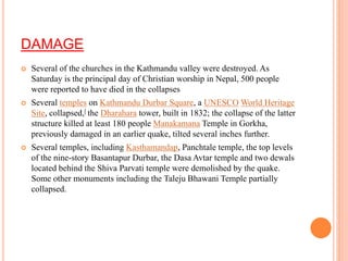 DAMAGE
 Several of the churches in the Kathmandu valley were destroyed. As
Saturday is the principal day of Christian worship in Nepal, 500 people
were reported to have died in the collapses
 Several temples on Kathmandu Durbar Square, a UNESCO World Heritage
Site, collapsed,[ the Dharahara tower, built in 1832; the collapse of the latter
structure killed at least 180 people Manakamana Temple in Gorkha,
previously damaged in an earlier quake, tilted several inches further.
 Several temples, including Kasthamandap, Panchtale temple, the top levels
of the nine-story Basantapur Durbar, the Dasa Avtar temple and two dewals
located behind the Shiva Parvati temple were demolished by the quake.
Some other monuments including the Taleju Bhawani Temple partially
collapsed.
 