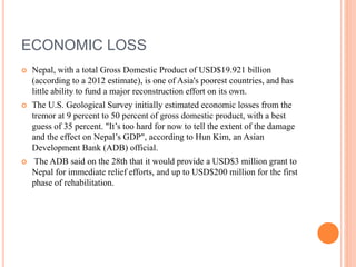 ECONOMIC LOSS
 Nepal, with a total Gross Domestic Product of USD$19.921 billion
(according to a 2012 estimate), is one of Asia's poorest countries, and has
little ability to fund a major reconstruction effort on its own.
 The U.S. Geological Survey initially estimated economic losses from the
tremor at 9 percent to 50 percent of gross domestic product, with a best
guess of 35 percent. "It’s too hard for now to tell the extent of the damage
and the effect on Nepal’s GDP", according to Hun Kim, an Asian
Development Bank (ADB) official.
 The ADB said on the 28th that it would provide a USD$3 million grant to
Nepal for immediate relief efforts, and up to USD$200 million for the first
phase of rehabilitation.
 