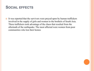 SOCIAL EFFECTS
 It was reported that the survivors were preyed upon by human traffickers
involved in the supply of girls and women to the brothels of South Asia.
These traffickers took advantage of the chaos that resulted from the
aftermath of the earthquake. The most affected were women from poor
communities who lost their homes
 