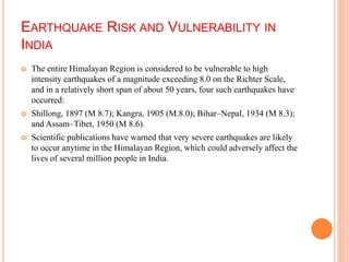 EARTHQUAKE RISK AND VULNERABILITY IN
INDIA
 The entire Himalayan Region is considered to be vulnerable to high
intensity earthquakes of a magnitude exceeding 8.0 on the Richter Scale,
and in a relatively short span of about 50 years, four such earthquakes have
occurred:
 Shillong, 1897 (M 8.7); Kangra, 1905 (M.8.0); Bihar–Nepal, 1934 (M 8.3);
and Assam–Tibet, 1950 (M 8.6).
 Scientific publications have warned that very severe earthquakes are likely
to occur anytime in the Himalayan Region, which could adversely affect the
lives of several million people in India.
 