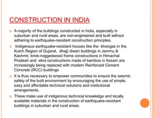 CONSTRUCTION IN INDIA
 A majority of the buildings constructed in India, especially in
suburban and rural areas, are non-engineered and built without
adhering to earthquake-resistant construction principles.
 Indigenous earthquake-resistant houses like the bhongas in the
Kutch Region of Gujarat, dhajji diwari buildings in Jammu &
Kashmir, brick-noggedwood frame constructions in Himachal
Pradesh and ekra constructions made of bamboo in Assam are
increasingly being replaced with modern Reinforced Cement
Concrete (RCC) buildings
 It is thus necessary to empower communities to ensure the seismic
safety of the built environment by encouraging the use of simple,
easy and affordable technical solutions and institutional
arrangements.
 These make use of indigenous technical knowledge and locally
available materials in the construction of earthquake-resistant
buildings in suburban and rural areas.
 