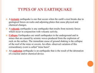 TYPES OF AN EARTHQUAKE
 A tectonic earthquake is one that occurs when the earth's crust breaks due to
geological forces on rocks and adjoining plates that cause physical and
chemical changes.
 A volcanic earthquake is any earthquake that results from tectonic forces
which occur in conjunction with volcanic activity.
 Collapse Earthquakes are small earthquakes in the underground and in
mines that are caused by seismic waves produced from the explosion of
rock on the surface. The immediate cause of ground shaking is the collapse
of the roof of the mine or cavern. An often- observed variation of this
extraordinary event is called "mine burst".
 An explosion earthquake is an earthquake that is the result of the detonation
of a nuclear and/or chemical device.
 