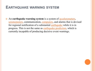 EARTHQUAKE WARNING SYSTEM
 An earthquake warning system is a system of accelerometers,
seismometers, communication, computers, and alarms that is devised
for regional notification of a substantial earthquake while it is in
progress. This is not the same as earthquake prediction, which is
currently incapable of producing decisive event warnings.
 