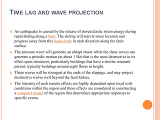 TIME LAG AND WAVE PROJECTION
 An earthquake is caused by the release of stored elastic strain energy during
rapid sliding along a fault. The sliding will start at some location and
progress away from this hypocenter in each direction along the fault
surface.
 The pressure wave will generate an abrupt shock while the shear waves can
generate a periodic motion (at about 1 Hz) that is the most destructive in its
effect upon structures, particularly buildings that have a similar resonant
period, typically buildings around eight floors in height.
 These waves will be strongest at the ends of the slippage, and may project
destructive waves well beyond the fault failure.
 The intensity of such remote effects are highly dependent upon local soils
conditions within the region and these effects are considered in constructing
a computer model of the region that determines appropriate responses to
specific events.
 