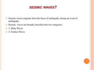 SEISMIC WAVES?
 Seismic waves originate from the focus of earthquake, during an event of
earthquake.
 Seismic waves are broadly classified into two categories.
 1- Body Waves
 2- Surface Waves
 