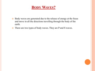 BODY WAVES?
 Body waves are generated due to the release of energy at the focus
and move in all the directions travelling through the body of the
earth.
 There are two types of body waves. They are P and S waves.
 